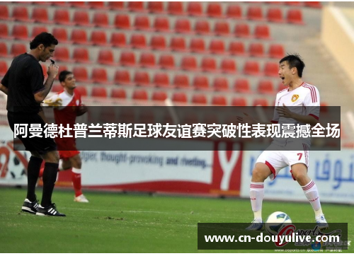 阿曼德杜普兰蒂斯足球友谊赛突破性表现震撼全场