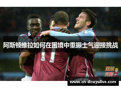 阿斯顿维拉如何在困境中重振士气迎接挑战