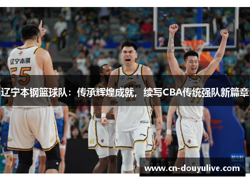 辽宁本钢篮球队：传承辉煌成就，续写CBA传统强队新篇章
