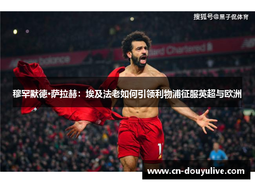 穆罕默德·萨拉赫：埃及法老如何引领利物浦征服英超与欧洲